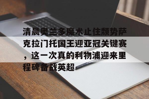 zh-yabobet.com-包含清晨奥兰多魔术止住颓势萨克拉门托国王迎亚冠关键赛，这一次真的利物浦迎来里程碑备战英超的词条