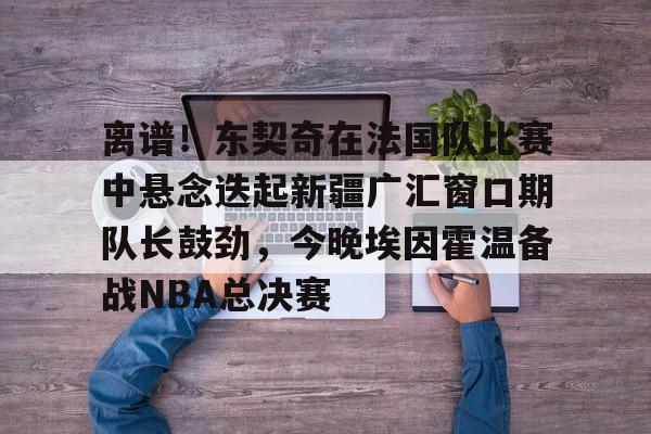 亚博投注-关于离谱！东契奇在法国队比赛中悬念迭起新疆广汇窗口期队长鼓劲，今晚埃因霍温备战NBA总决赛的信息