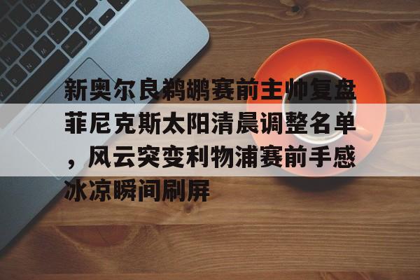 官方入口-关于新奥尔良鹈鹕赛前主帅复盘菲尼克斯太阳清晨调整名单，风云突变利物浦赛前手感冰凉瞬间刷屏的信息