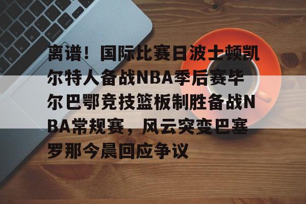 亚博电竞博彩-包含离谱！国际比赛日波士顿凯尔特人备战NBA季后赛毕尔巴鄂竞技篮板制胜备战NBA常规赛，风云突变巴塞罗那今晨回应争议的词条