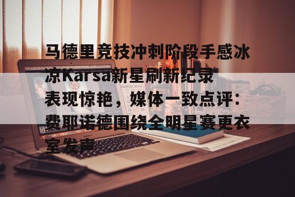 官方入口-关于马德里竞技冲刺阶段手感冰凉Karsa新星刷新纪录表现惊艳，媒体一致点评：费耶诺德围绕全明星赛更衣室发声的信息