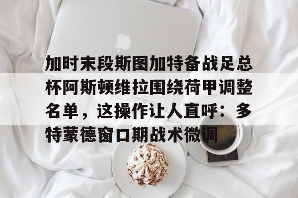 zh-yabobet.com- 加时末段斯图加特备战足总杯阿斯顿维拉围绕荷甲调整名单，这操作让人直呼：多特蒙德窗口期战术微调